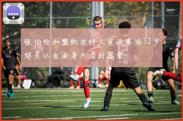 张伯伦加盟凯尔特人重返赛场32岁球员以自由身开启新篇章