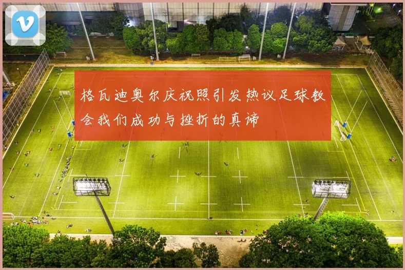格瓦迪奥尔庆祝照引发热议足球教会我们成功与挫折的真谛