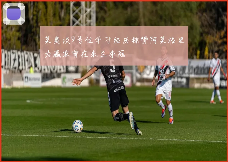 莱奥谈9号位学习经历称赞阿莱格里为赢家曾在米兰夺冠