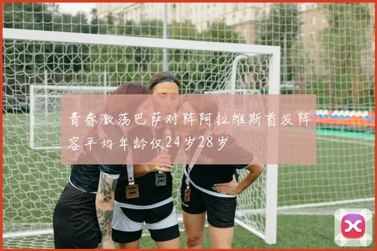 青春激荡巴萨对阵阿拉维斯首发阵容平均年龄仅24岁28岁