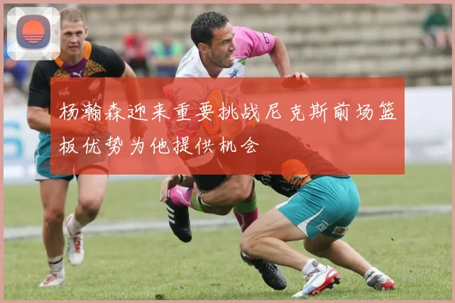 杨瀚森迎来重要挑战尼克斯前场篮板优势为他提供机会