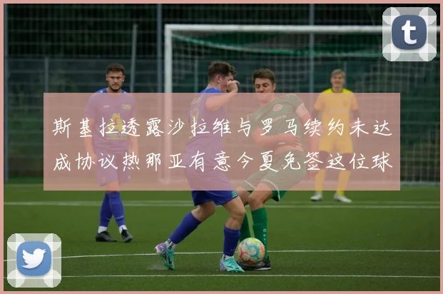 斯基拉透露沙拉维与罗马续约未达成协议热那亚有意今夏免签这位球员