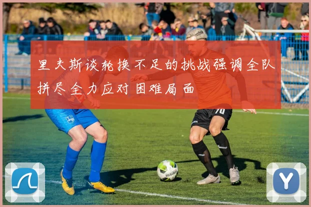 里夫斯谈轮换不足的挑战强调全队拼尽全力应对困难局面