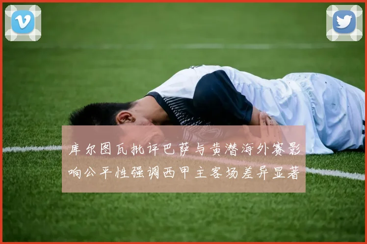 库尔图瓦批评巴萨与黄潜海外赛影响公平性强调西甲主客场差异显著