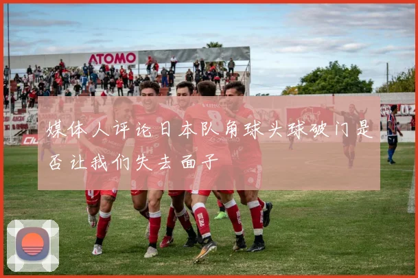 媒体人评论日本队角球头球破门是否让我们失去面子