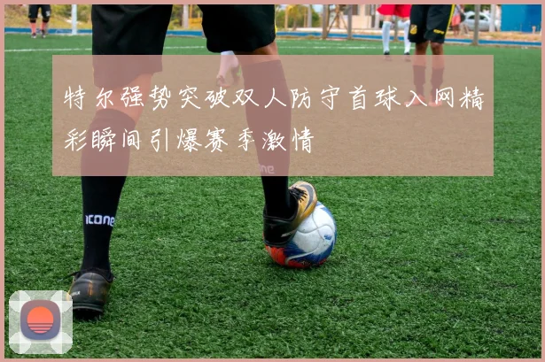 特尔强势突破双人防守首球入网精彩瞬间引爆赛季激情
