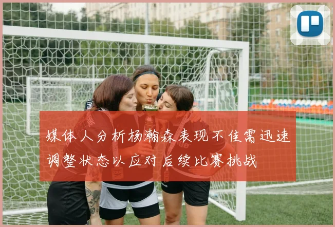 媒体人分析杨瀚森表现不佳需迅速调整状态以应对后续比赛挑战