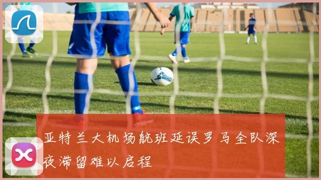 亚特兰大机场航班延误罗马全队深夜滞留难以启程