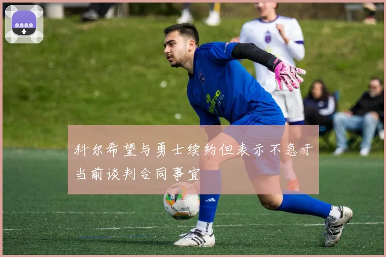 科尔希望与勇士续约但表示不急于当前谈判合同事宜