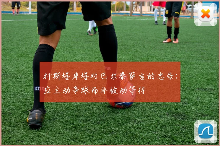 科斯塔库塔对巴尔泰萨吉的忠告：应主动争球而非被动等待