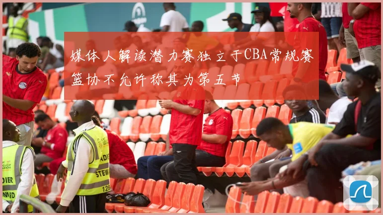 媒体人解读潜力赛独立于CBA常规赛篮协不允许称其为第五节