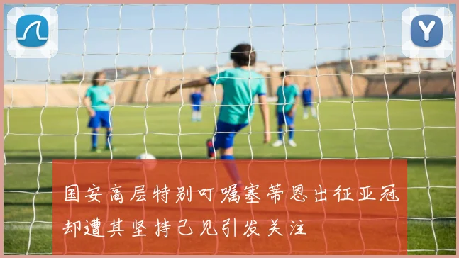 国安高层特别叮嘱塞蒂恩出征亚冠却遭其坚持己见引发关注