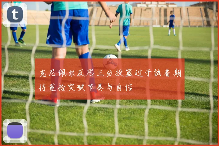 克尼佩尔反思三分投篮过于执着期待重拾突破节奏与自信