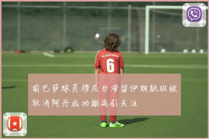 前巴萨球员穆尼尔滞留伊朗航班被取消阿丹成功撤离引关注