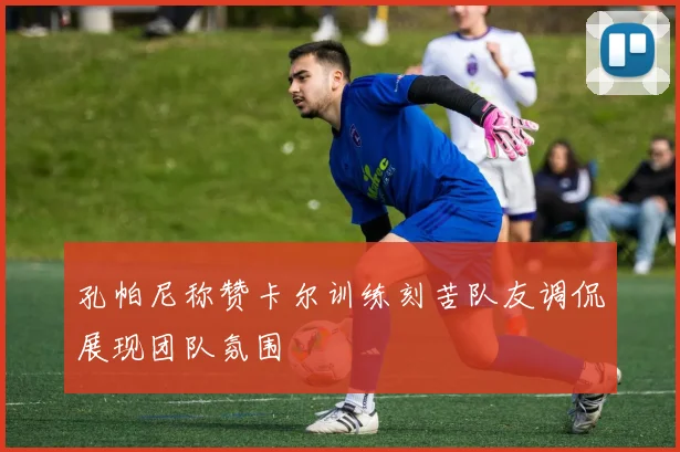 孔帕尼称赞卡尔训练刻苦队友调侃展现团队氛围