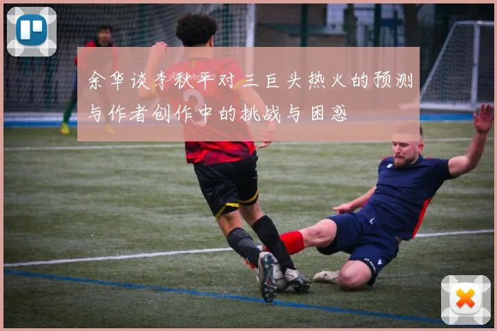 余华谈李秋平对三巨头热火的预测与作者创作中的挑战与困惑