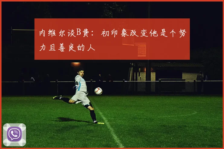 内维尔谈B费：初印象改变他是个努力且善良的人