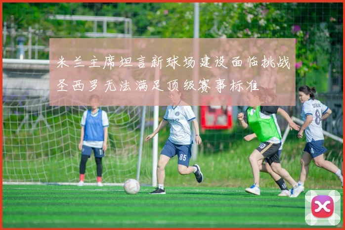 米兰主席坦言新球场建设面临挑战圣西罗无法满足顶级赛事标准
