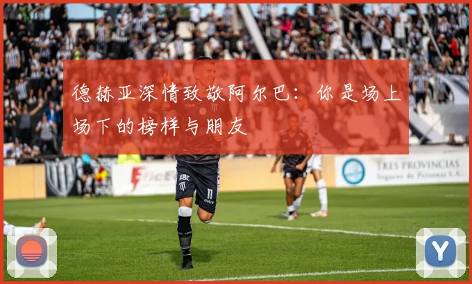 德赫亚深情致敬阿尔巴：你是场上场下的榜样与朋友