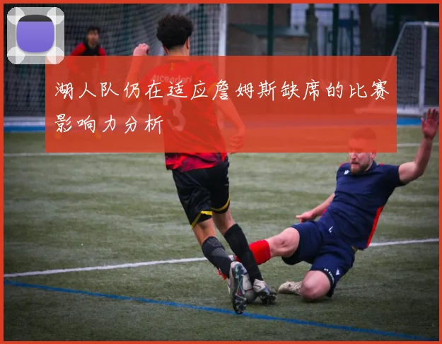 湖人队仍在适应詹姆斯缺席的比赛影响力分析