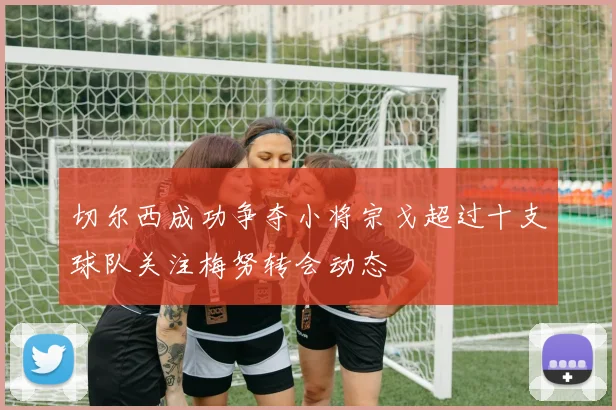 切尔西成功争夺小将宗戈超过十支球队关注梅努转会动态