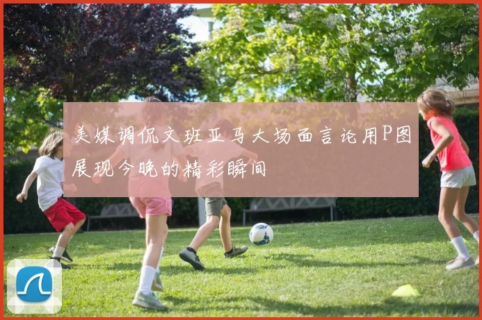 美媒调侃文班亚马大场面言论用P图展现今晚的精彩瞬间