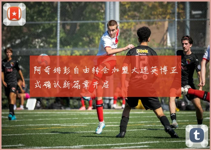 阿奇姆彭自由转会加盟大连英博正式确认新篇章开启