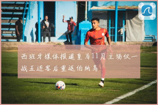 西班牙媒体报道皇马11月主场仅一战五连客后重返伯纳乌