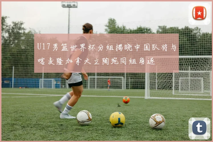 U17男篮世界杯分组揭晓中国队将与喀麦隆加拿大立陶宛同组角逐