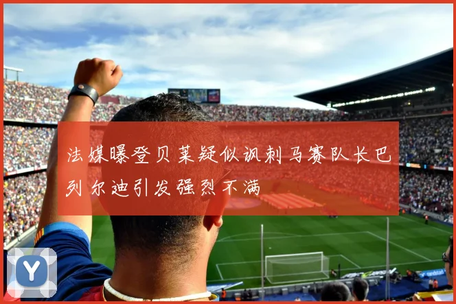 法媒曝登贝莱疑似讽刺马赛队长巴列尔迪引发强烈不满