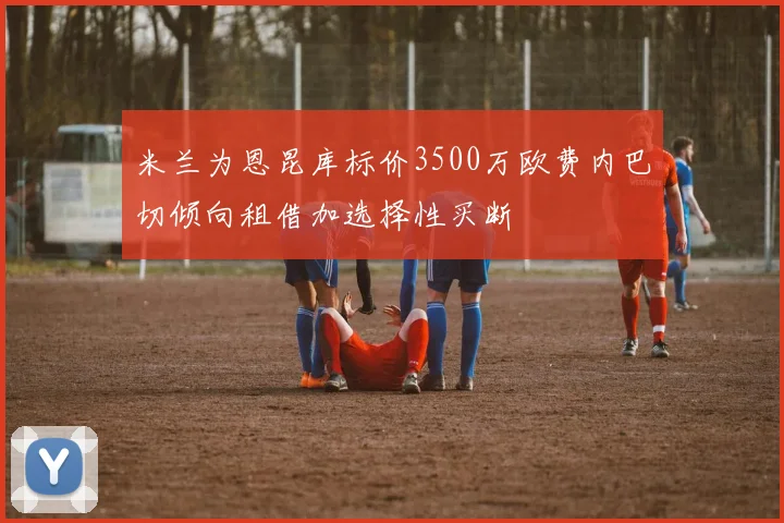 米兰为恩昆库标价3500万欧费内巴切倾向租借加选择性买断